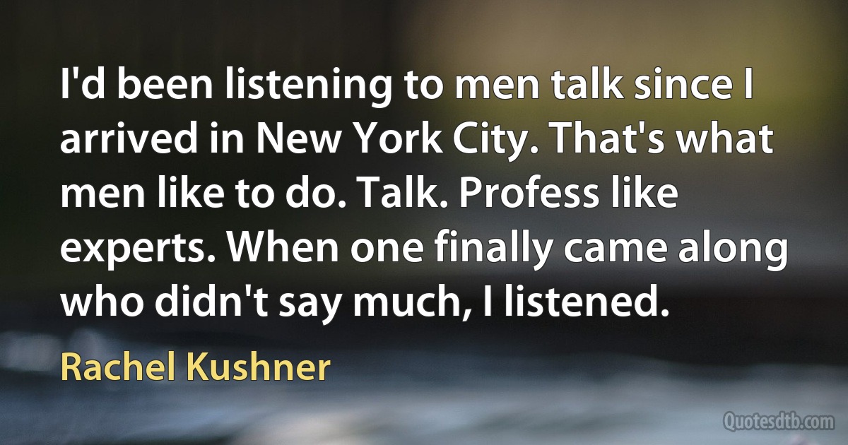 I'd been listening to men talk since I arrived in New York City. That's what men like to do. Talk. Profess like experts. When one finally came along who didn't say much, I listened. (Rachel Kushner)