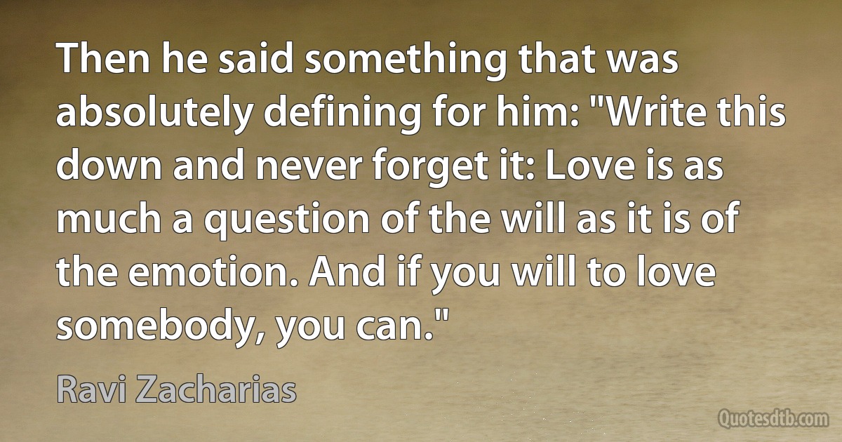 Then he said something that was absolutely defining for him: "Write this down and never forget it: Love is as much a question of the will as it is of the emotion. And if you will to love somebody, you can." (Ravi Zacharias)