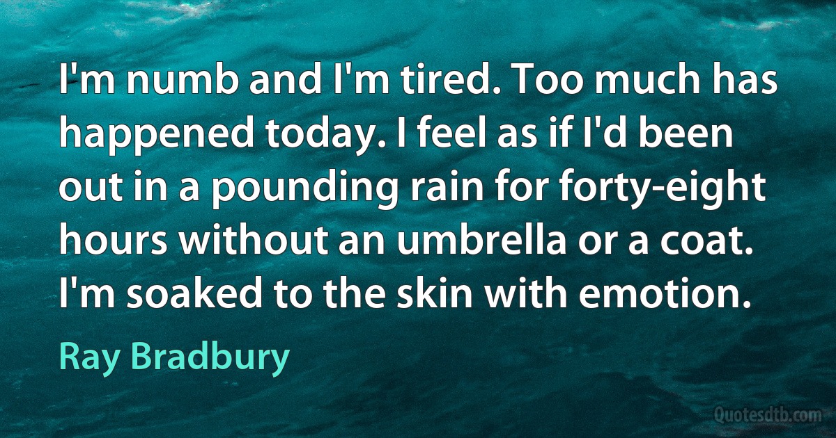 I'm numb and I'm tired. Too much has happened today. I feel as if I'd been out in a pounding rain for forty-eight hours without an umbrella or a coat. I'm soaked to the skin with emotion. (Ray Bradbury)