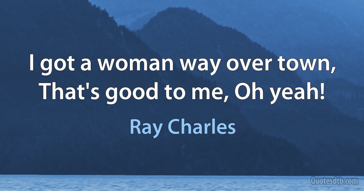 I got a woman way over town,
That's good to me, Oh yeah! (Ray Charles)