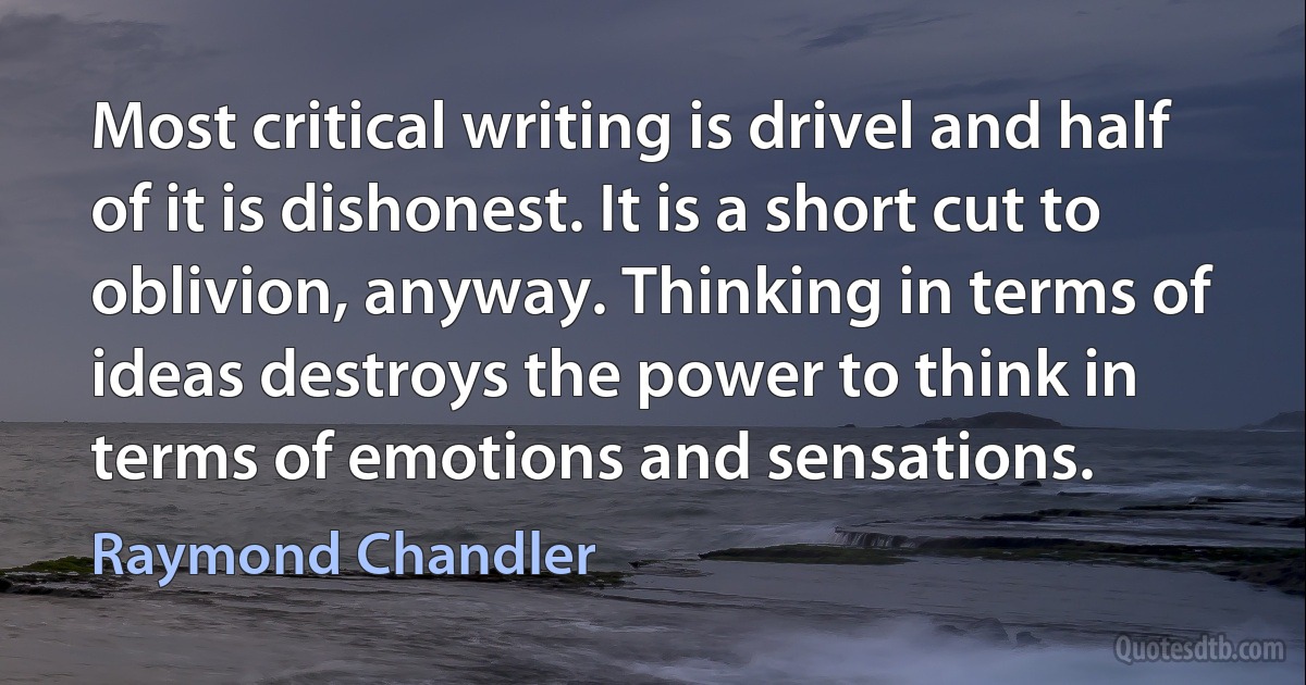 Most critical writing is drivel and half of it is dishonest. It is a short cut to oblivion, anyway. Thinking in terms of ideas destroys the power to think in terms of emotions and sensations. (Raymond Chandler)