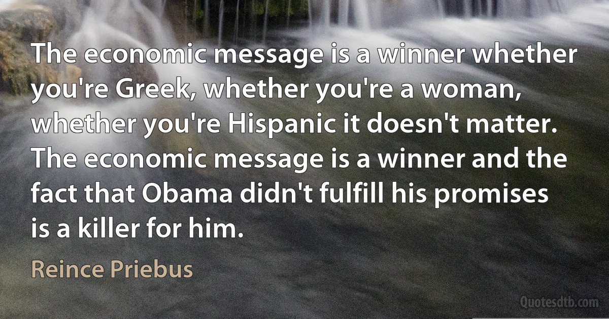 The economic message is a winner whether you're Greek, whether you're a woman, whether you're Hispanic it doesn't matter. The economic message is a winner and the fact that Obama didn't fulfill his promises is a killer for him. (Reince Priebus)