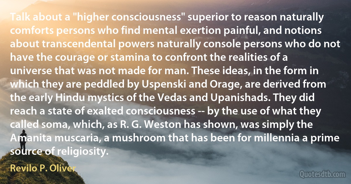 Talk about a "higher consciousness" superior to reason naturally comforts persons who find mental exertion painful, and notions about transcendental powers naturally console persons who do not have the courage or stamina to confront the realities of a universe that was not made for man. These ideas, in the form in which they are peddled by Uspenski and Orage, are derived from the early Hindu mystics of the Vedas and Upanishads. They did reach a state of exalted consciousness -- by the use of what they called soma, which, as R. G. Weston has shown, was simply the Amanita muscaria, a mushroom that has been for millennia a prime source of religiosity. (Revilo P. Oliver)