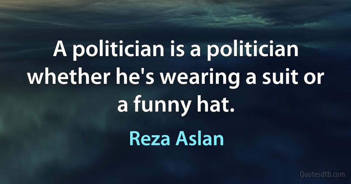 A politician is a politician whether he's wearing a suit or a funny hat. (Reza Aslan)