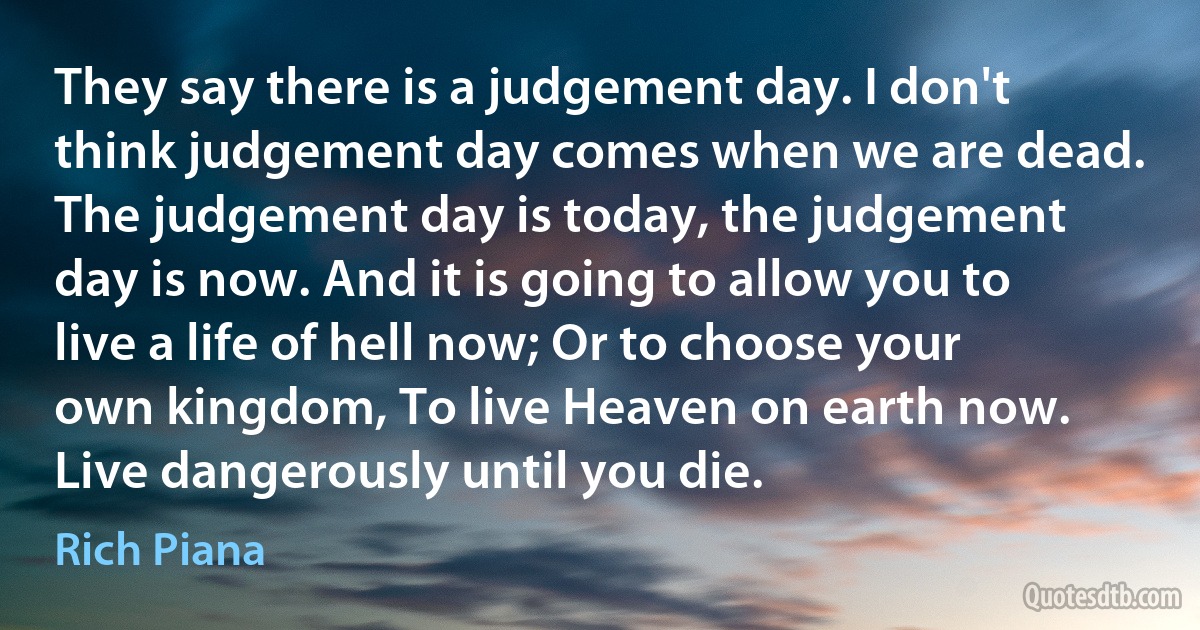 They say there is a judgement day. I don't think judgement day comes when we are dead. The judgement day is today, the judgement day is now. And it is going to allow you to live a life of hell now; Or to choose your own kingdom, To live Heaven on earth now. Live dangerously until you die. (Rich Piana)