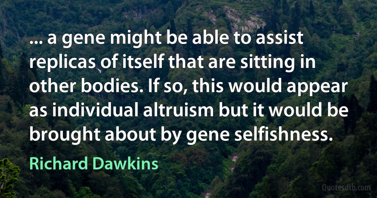 ... a gene might be able to assist replicas of itself that are sitting in other bodies. If so, this would appear as individual altruism but it would be brought about by gene selfishness. (Richard Dawkins)