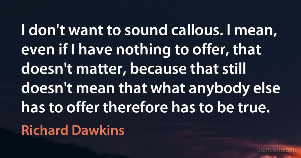 I don't want to sound callous. I mean, even if I have nothing to offer, that doesn't matter, because that still doesn't mean that what anybody else has to offer therefore has to be true. (Richard Dawkins)