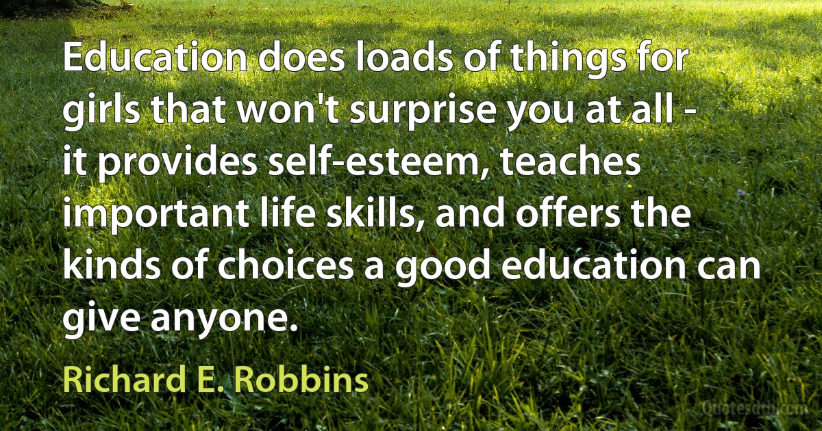 Education does loads of things for girls that won't surprise you at all - it provides self-esteem, teaches important life skills, and offers the kinds of choices a good education can give anyone. (Richard E. Robbins)