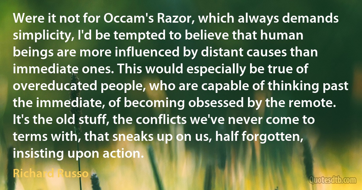 Were it not for Occam's Razor, which always demands simplicity, I'd be tempted to believe that human beings are more influenced by distant causes than immediate ones. This would especially be true of overeducated people, who are capable of thinking past the immediate, of becoming obsessed by the remote. It's the old stuff, the conflicts we've never come to terms with, that sneaks up on us, half forgotten, insisting upon action. (Richard Russo)