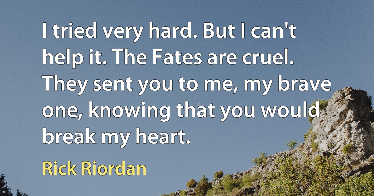 I tried very hard. But I can't help it. The Fates are cruel. They sent you to me, my brave one, knowing that you would break my heart. (Rick Riordan)