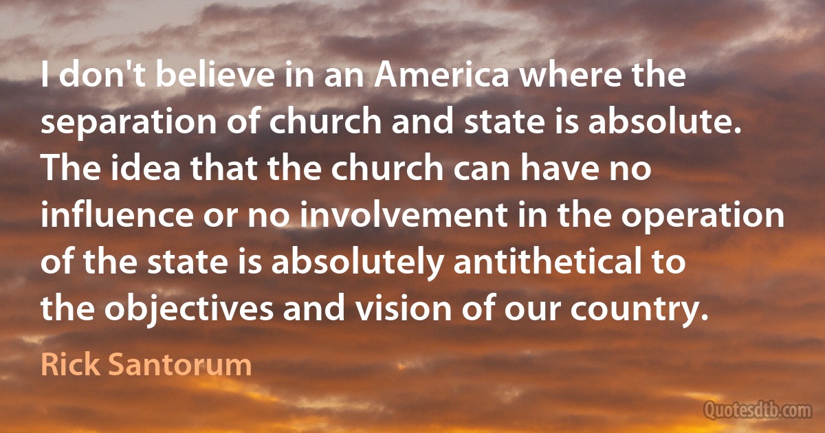 I don't believe in an America where the separation of church and state is absolute. The idea that the church can have no influence or no involvement in the operation of the state is absolutely antithetical to the objectives and vision of our country. (Rick Santorum)