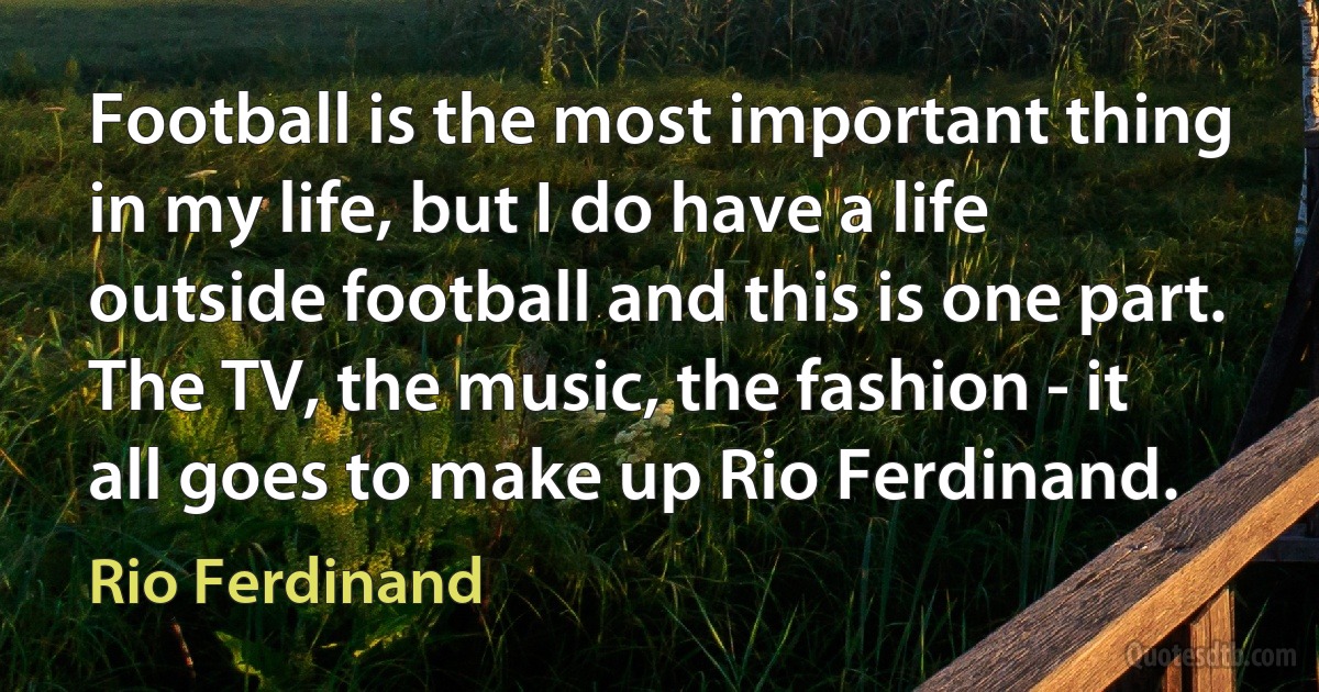 Football is the most important thing in my life, but I do have a life outside football and this is one part. The TV, the music, the fashion - it all goes to make up Rio Ferdinand. (Rio Ferdinand)