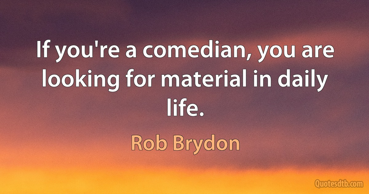 If you're a comedian, you are looking for material in daily life. (Rob Brydon)