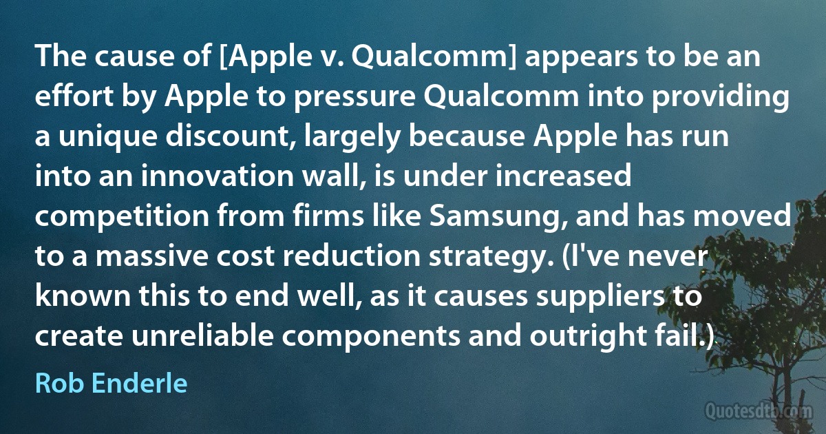 The cause of [Apple v. Qualcomm] appears to be an effort by Apple to pressure Qualcomm into providing a unique discount, largely because Apple has run into an innovation wall, is under increased competition from firms like Samsung, and has moved to a massive cost reduction strategy. (I've never known this to end well, as it causes suppliers to create unreliable components and outright fail.) (Rob Enderle)