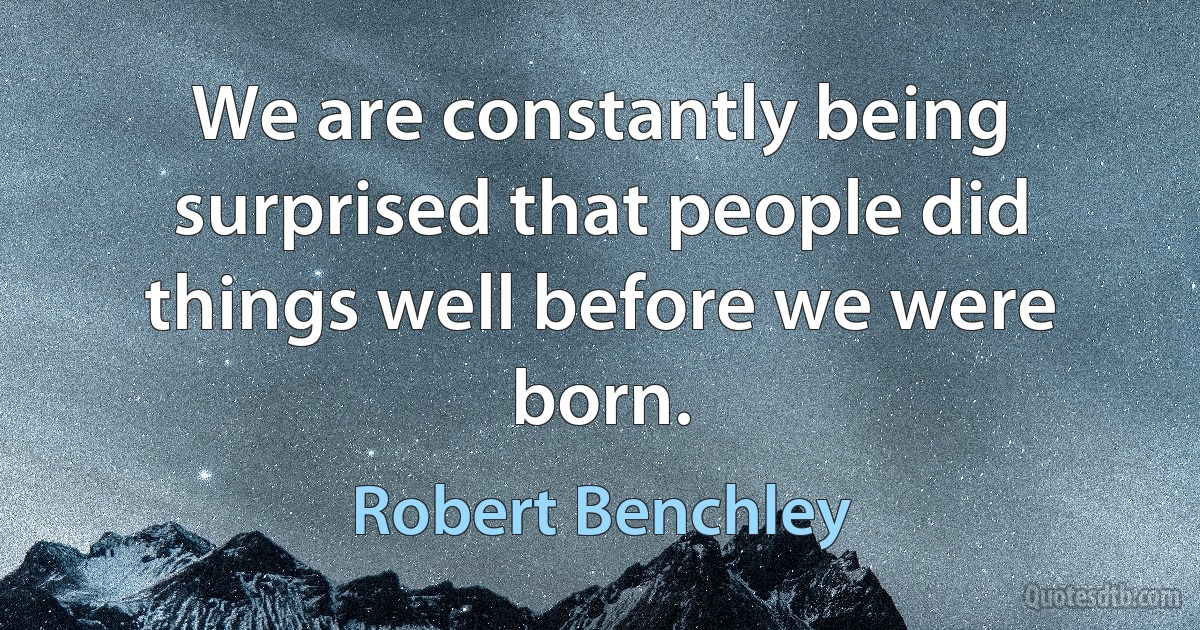 We are constantly being surprised that people did things well before we were born. (Robert Benchley)