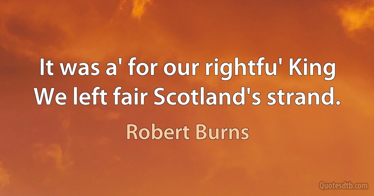 It was a' for our rightfu' King
We left fair Scotland's strand. (Robert Burns)