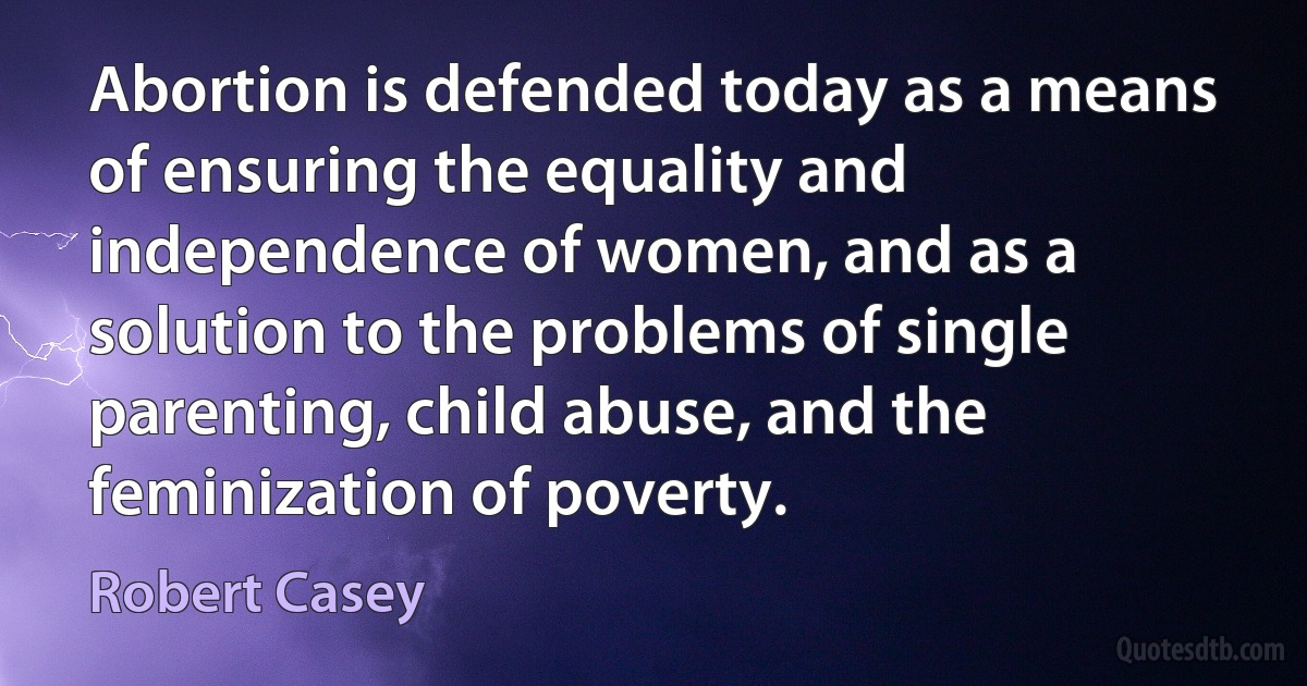 Abortion is defended today as a means of ensuring the equality and independence of women, and as a solution to the problems of single parenting, child abuse, and the feminization of poverty. (Robert Casey)