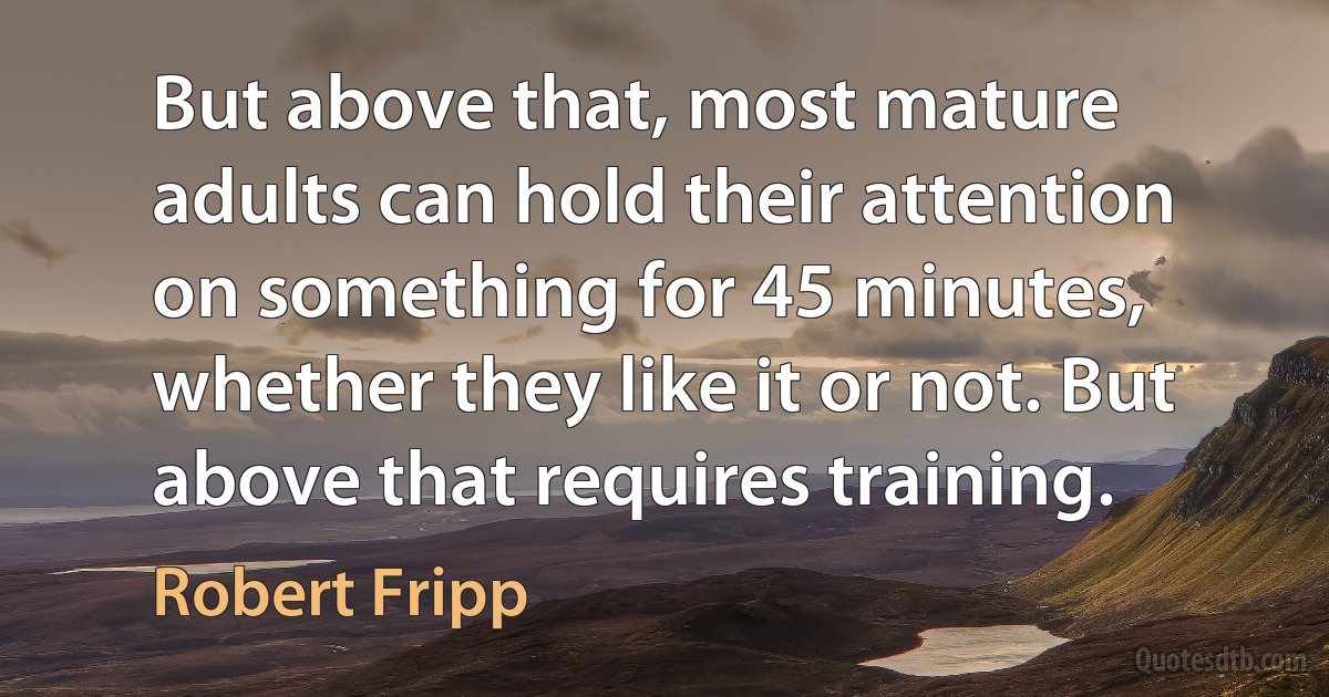 But above that, most mature adults can hold their attention on something for 45 minutes, whether they like it or not. But above that requires training. (Robert Fripp)