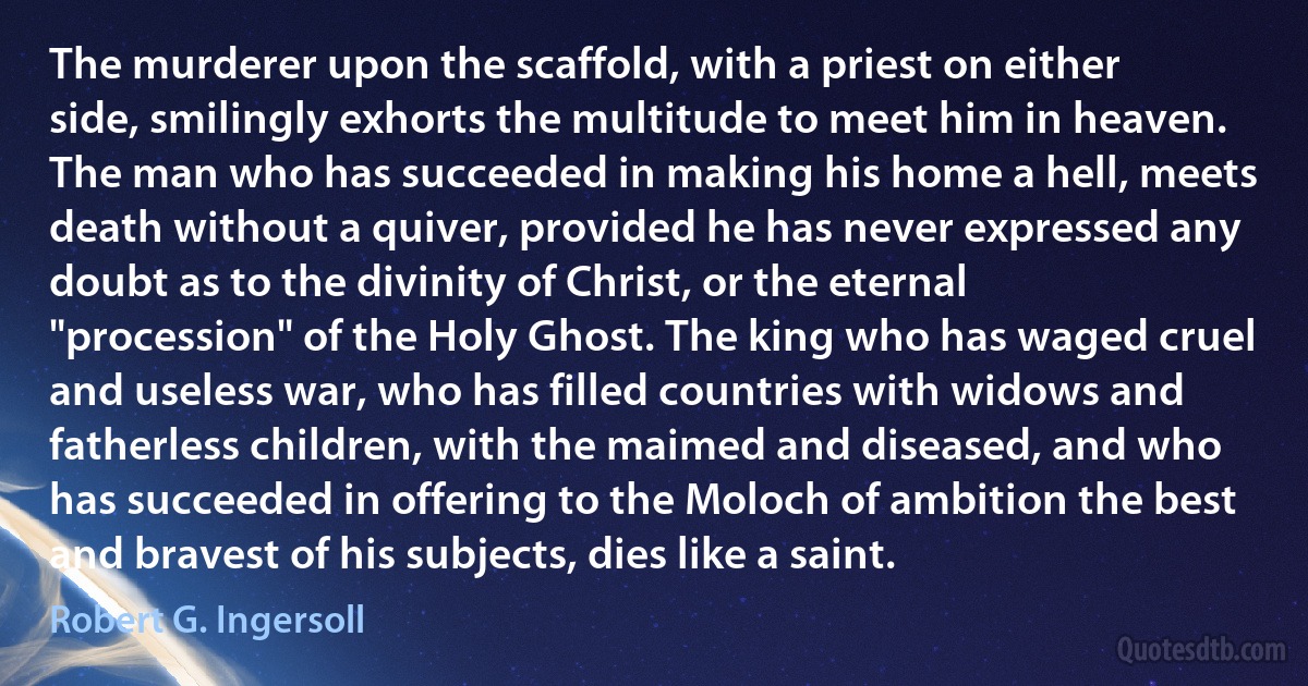 The murderer upon the scaffold, with a priest on either side, smilingly exhorts the multitude to meet him in heaven. The man who has succeeded in making his home a hell, meets death without a quiver, provided he has never expressed any doubt as to the divinity of Christ, or the eternal "procession" of the Holy Ghost. The king who has waged cruel and useless war, who has filled countries with widows and fatherless children, with the maimed and diseased, and who has succeeded in offering to the Moloch of ambition the best and bravest of his subjects, dies like a saint. (Robert G. Ingersoll)