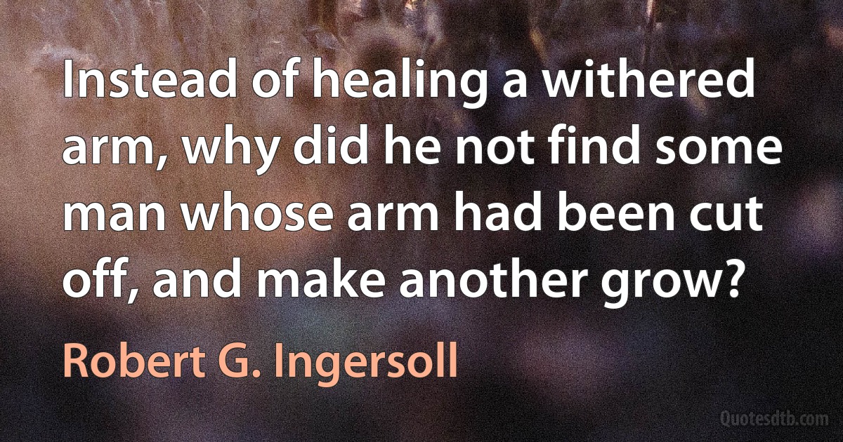 Instead of healing a withered arm, why did he not find some man whose arm had been cut off, and make another grow? (Robert G. Ingersoll)