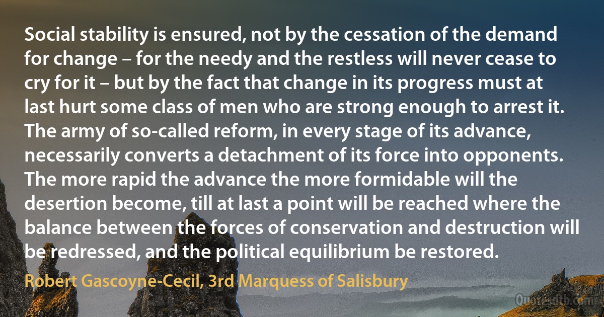 Social stability is ensured, not by the cessation of the demand for change – for the needy and the restless will never cease to cry for it – but by the fact that change in its progress must at last hurt some class of men who are strong enough to arrest it. The army of so-called reform, in every stage of its advance, necessarily converts a detachment of its force into opponents. The more rapid the advance the more formidable will the desertion become, till at last a point will be reached where the balance between the forces of conservation and destruction will be redressed, and the political equilibrium be restored. (Robert Gascoyne-Cecil, 3rd Marquess of Salisbury)