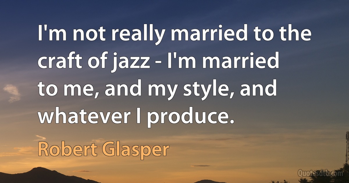 I'm not really married to the craft of jazz - I'm married to me, and my style, and whatever I produce. (Robert Glasper)