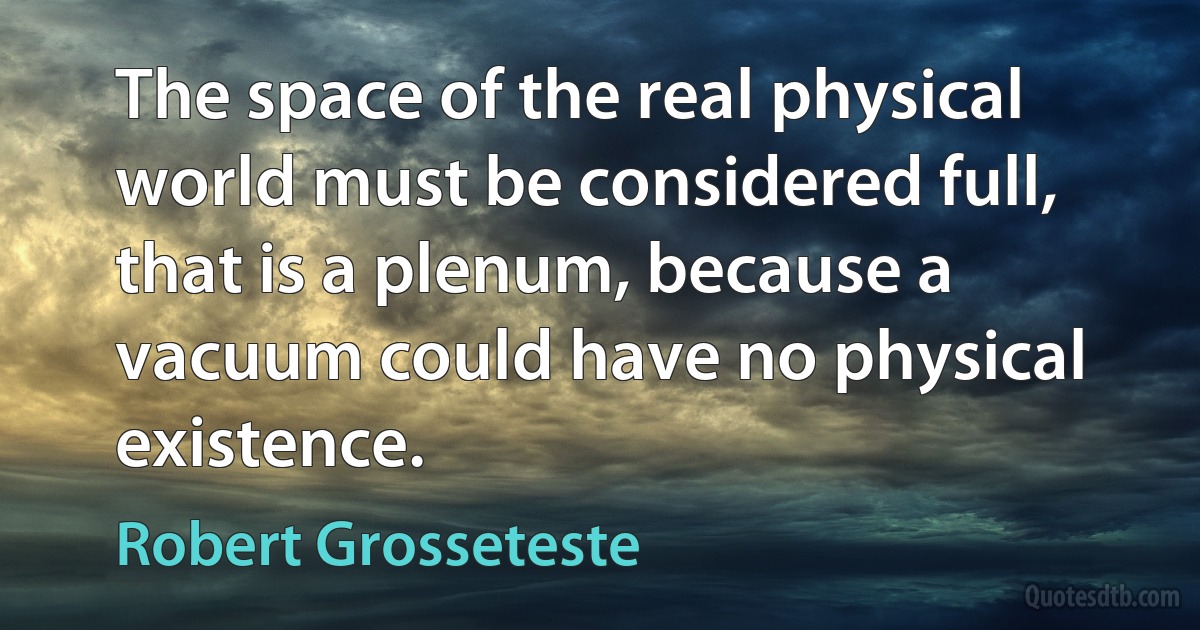 The space of the real physical world must be considered full, that is a plenum, because a vacuum could have no physical existence. (Robert Grosseteste)