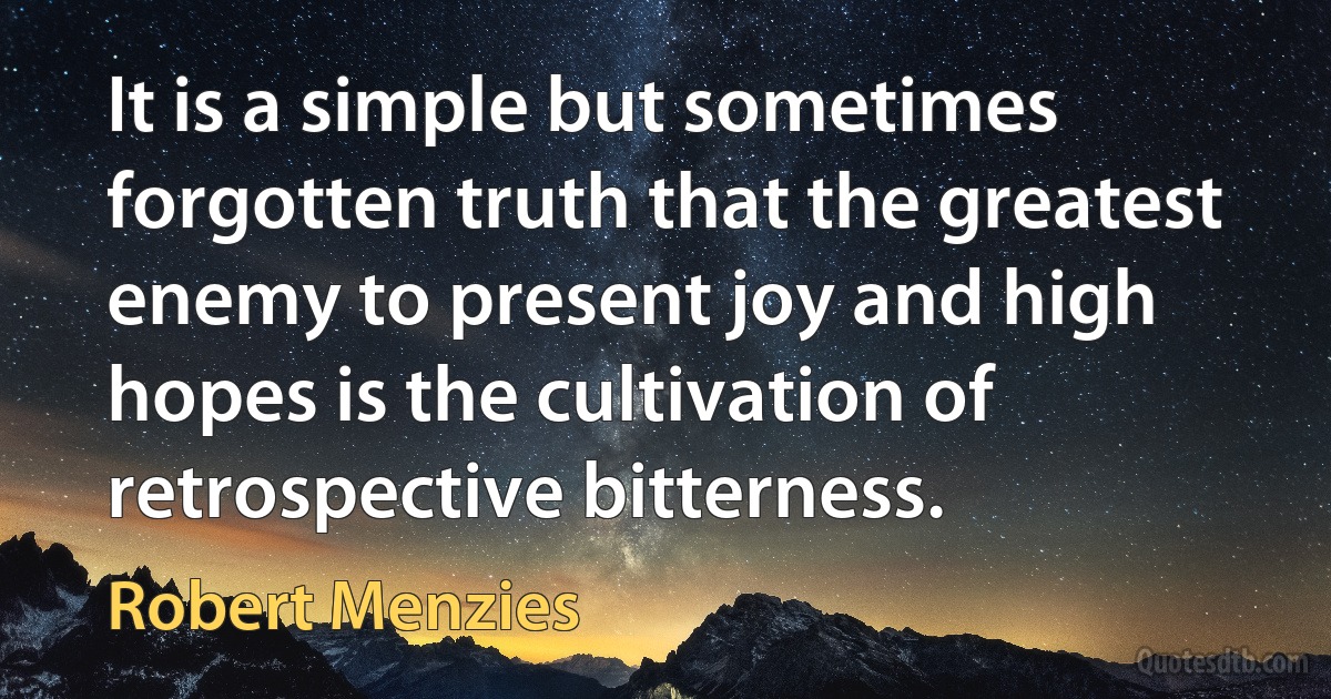 It is a simple but sometimes forgotten truth that the greatest enemy to present joy and high hopes is the cultivation of retrospective bitterness. (Robert Menzies)