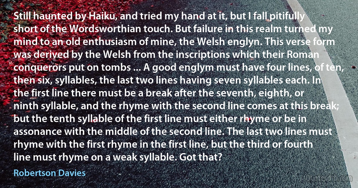 Still haunted by Haiku, and tried my hand at it, but I fall pitifully short of the Wordsworthian touch. But failure in this realm turned my mind to an old enthusiasm of mine, the Welsh englyn. This verse form was derived by the Welsh from the inscriptions which their Roman conquerors put on tombs ... A good englym must have four lines, of ten, then six, syllables, the last two lines having seven syllables each. In the first line there must be a break after the seventh, eighth, or ninth syllable, and the rhyme with the second line comes at this break; but the tenth syllable of the first line must either rhyme or be in assonance with the middle of the second line. The last two lines must rhyme with the first rhyme in the first line, but the third or fourth line must rhyme on a weak syllable. Got that? (Robertson Davies)