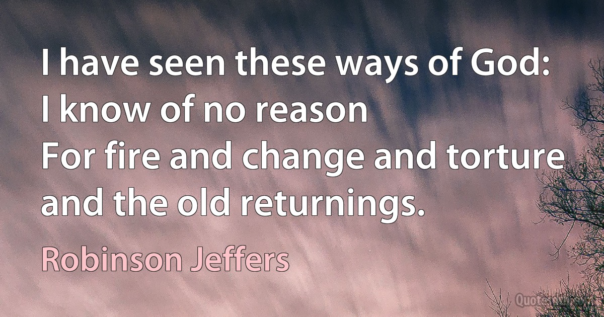 I have seen these ways of God: I know of no reason
For fire and change and torture and the old returnings. (Robinson Jeffers)