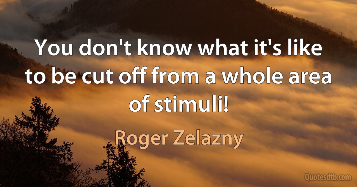 You don't know what it's like to be cut off from a whole area of stimuli! (Roger Zelazny)