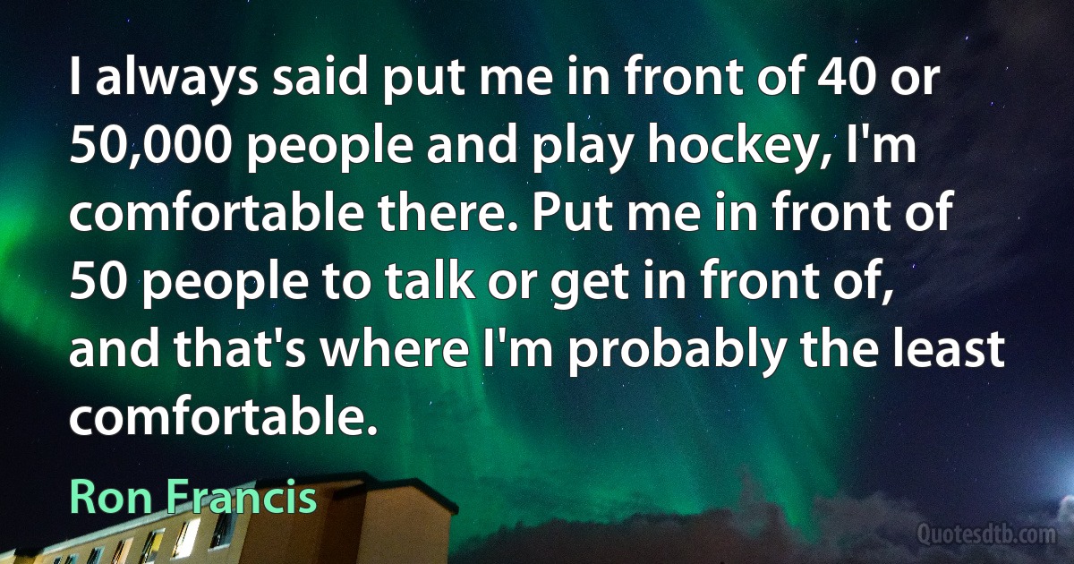 I always said put me in front of 40 or 50,000 people and play hockey, I'm comfortable there. Put me in front of 50 people to talk or get in front of, and that's where I'm probably the least comfortable. (Ron Francis)