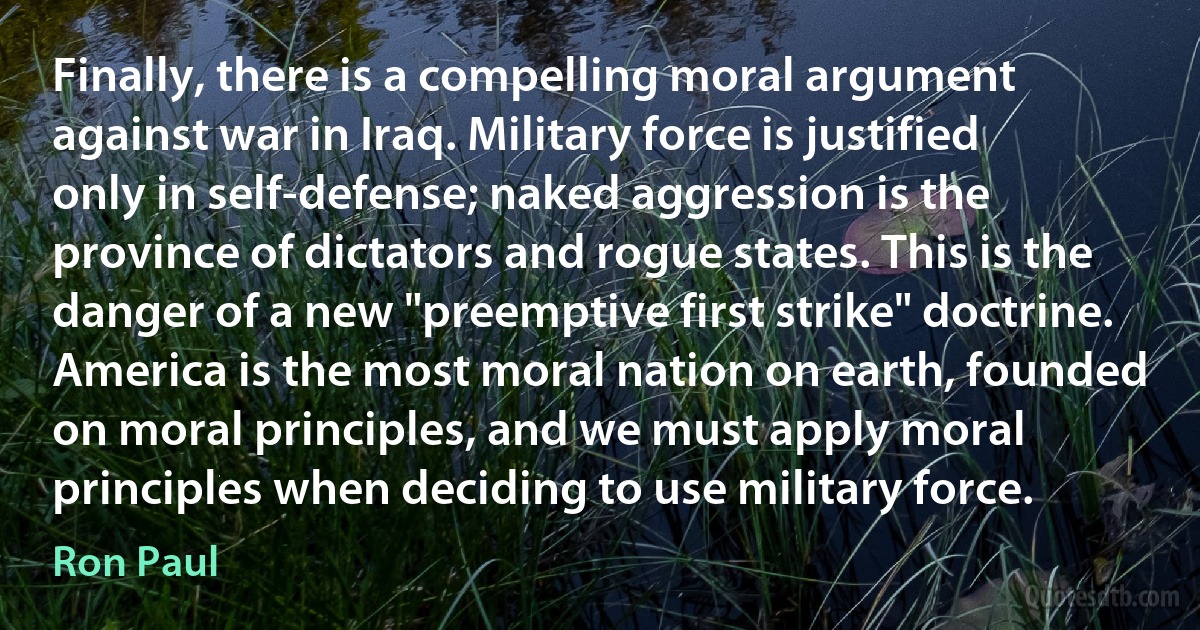 Finally, there is a compelling moral argument against war in Iraq. Military force is justified only in self-defense; naked aggression is the province of dictators and rogue states. This is the danger of a new "preemptive first strike" doctrine. America is the most moral nation on earth, founded on moral principles, and we must apply moral principles when deciding to use military force. (Ron Paul)