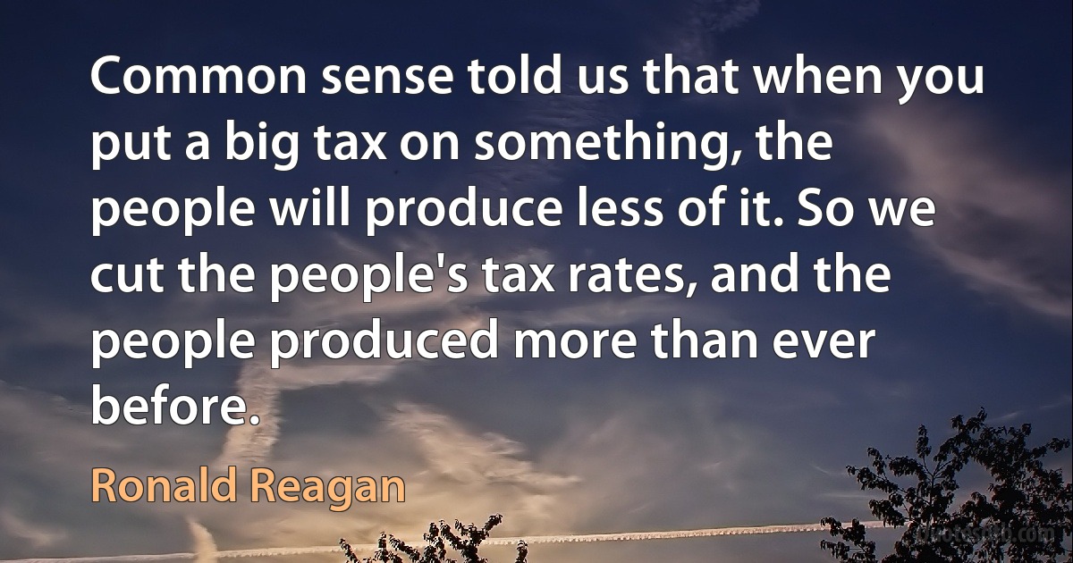 Common sense told us that when you put a big tax on something, the people will produce less of it. So we cut the people's tax rates, and the people produced more than ever before. (Ronald Reagan)