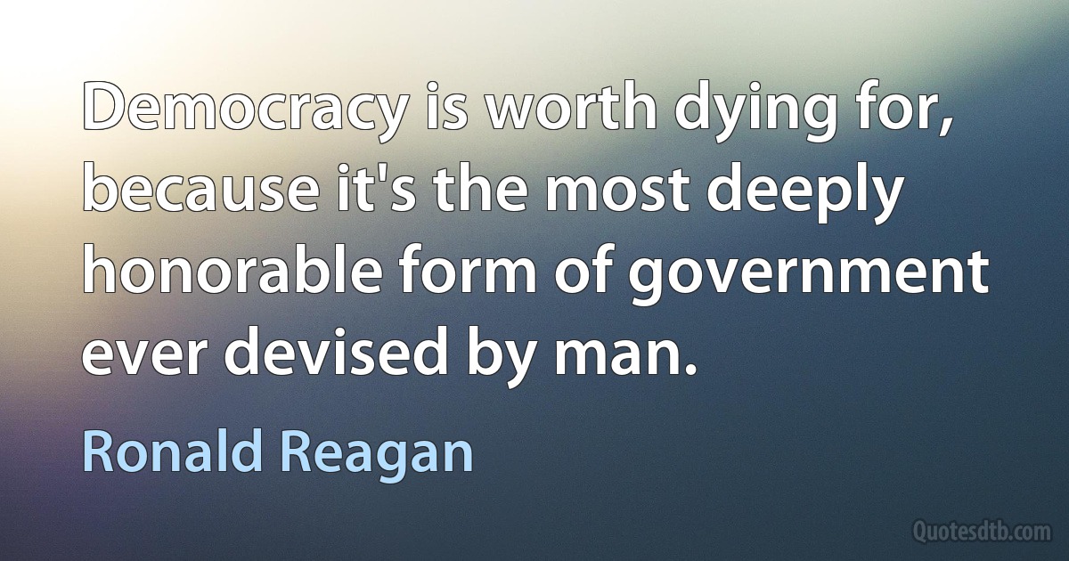 Democracy is worth dying for, because it's the most deeply honorable form of government ever devised by man. (Ronald Reagan)