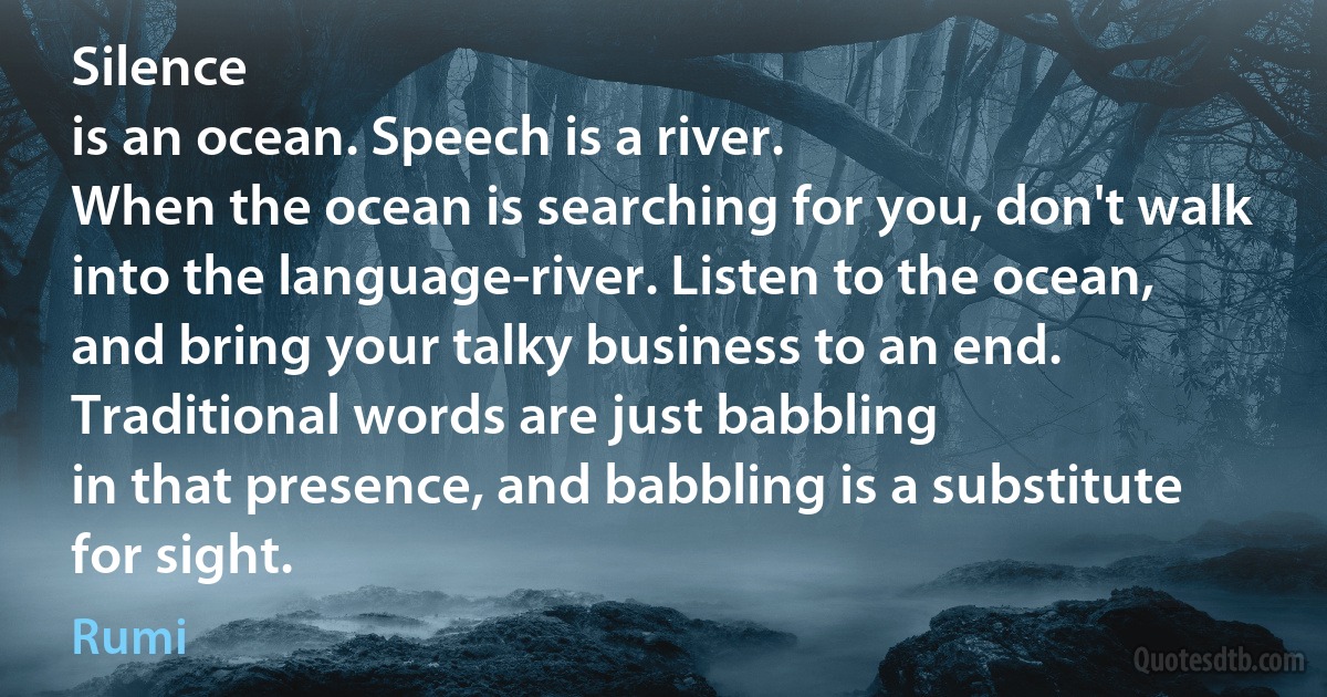 Silence
is an ocean. Speech is a river.
When the ocean is searching for you, don't walk
into the language-river. Listen to the ocean,
and bring your talky business to an end.
Traditional words are just babbling
in that presence, and babbling is a substitute
for sight. (Rumi)