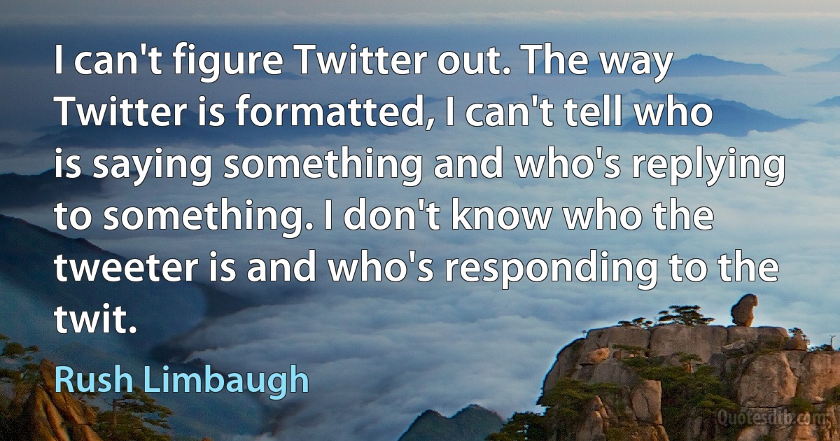 I can't figure Twitter out. The way Twitter is formatted, I can't tell who is saying something and who's replying to something. I don't know who the tweeter is and who's responding to the twit. (Rush Limbaugh)