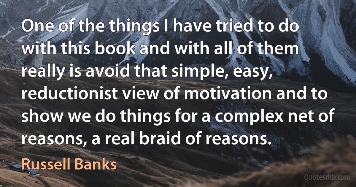 One of the things I have tried to do with this book and with all of them really is avoid that simple, easy, reductionist view of motivation and to show we do things for a complex net of reasons, a real braid of reasons. (Russell Banks)