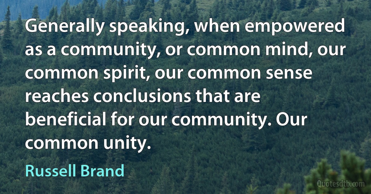 Generally speaking, when empowered as a community, or common mind, our common spirit, our common sense reaches conclusions that are beneficial for our community. Our common unity. (Russell Brand)