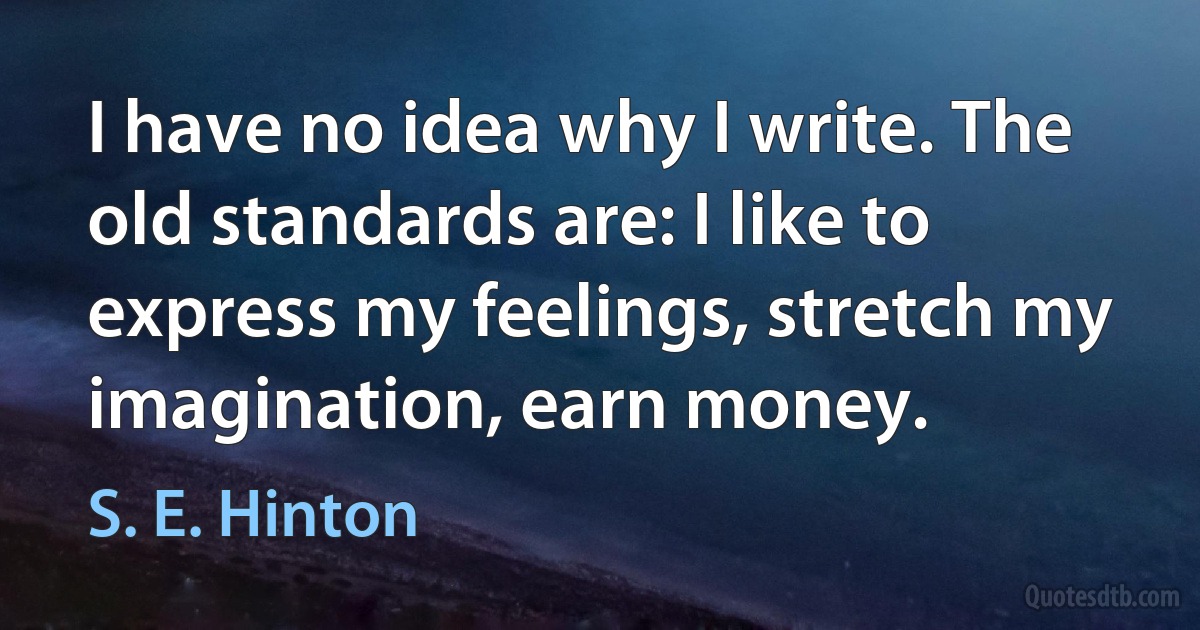 I have no idea why I write. The old standards are: I like to express my feelings, stretch my imagination, earn money. (S. E. Hinton)