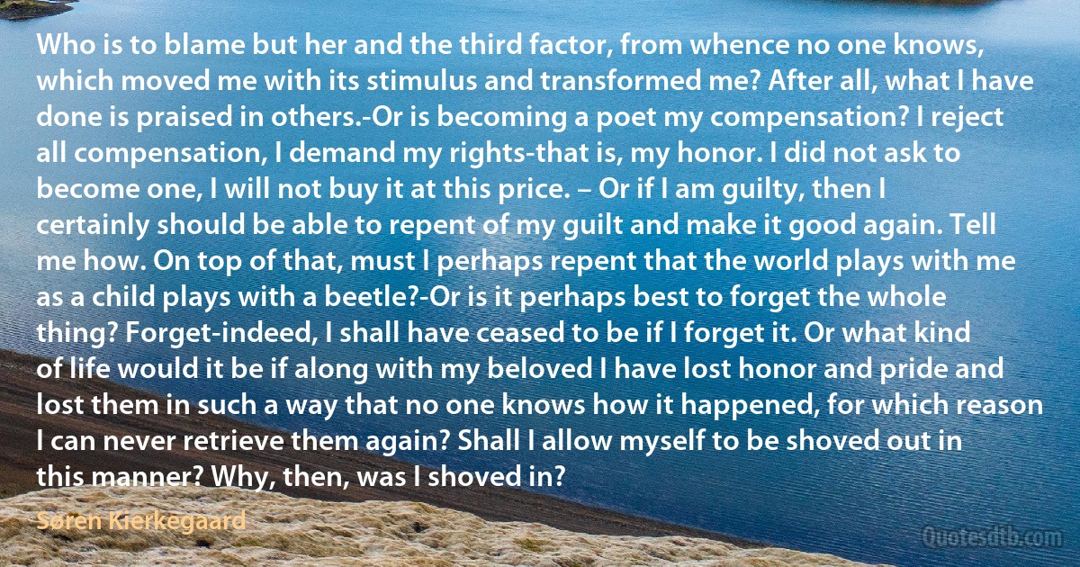 Who is to blame but her and the third factor, from whence no one knows, which moved me with its stimulus and transformed me? After all, what I have done is praised in others.-Or is becoming a poet my compensation? I reject all compensation, I demand my rights-that is, my honor. I did not ask to become one, I will not buy it at this price. – Or if I am guilty, then I certainly should be able to repent of my guilt and make it good again. Tell me how. On top of that, must I perhaps repent that the world plays with me as a child plays with a beetle?-Or is it perhaps best to forget the whole thing? Forget-indeed, I shall have ceased to be if I forget it. Or what kind of life would it be if along with my beloved I have lost honor and pride and lost them in such a way that no one knows how it happened, for which reason I can never retrieve them again? Shall I allow myself to be shoved out in this manner? Why, then, was I shoved in? (Søren Kierkegaard)