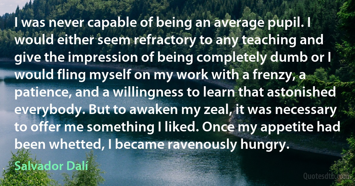 I was never capable of being an average pupil. I would either seem refractory to any teaching and give the impression of being completely dumb or I would fling myself on my work with a frenzy, a patience, and a willingness to learn that astonished everybody. But to awaken my zeal, it was necessary to offer me something I liked. Once my appetite had been whetted, I became ravenously hungry. (Salvador Dalí)