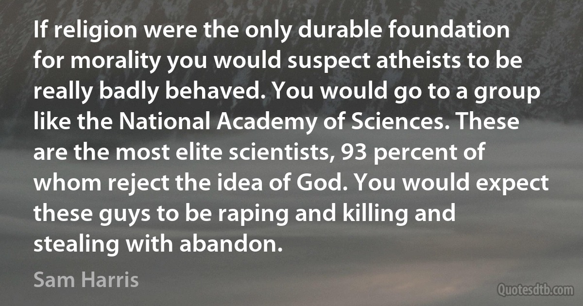 If religion were the only durable foundation for morality you would suspect atheists to be really badly behaved. You would go to a group like the National Academy of Sciences. These are the most elite scientists, 93 percent of whom reject the idea of God. You would expect these guys to be raping and killing and stealing with abandon. (Sam Harris)