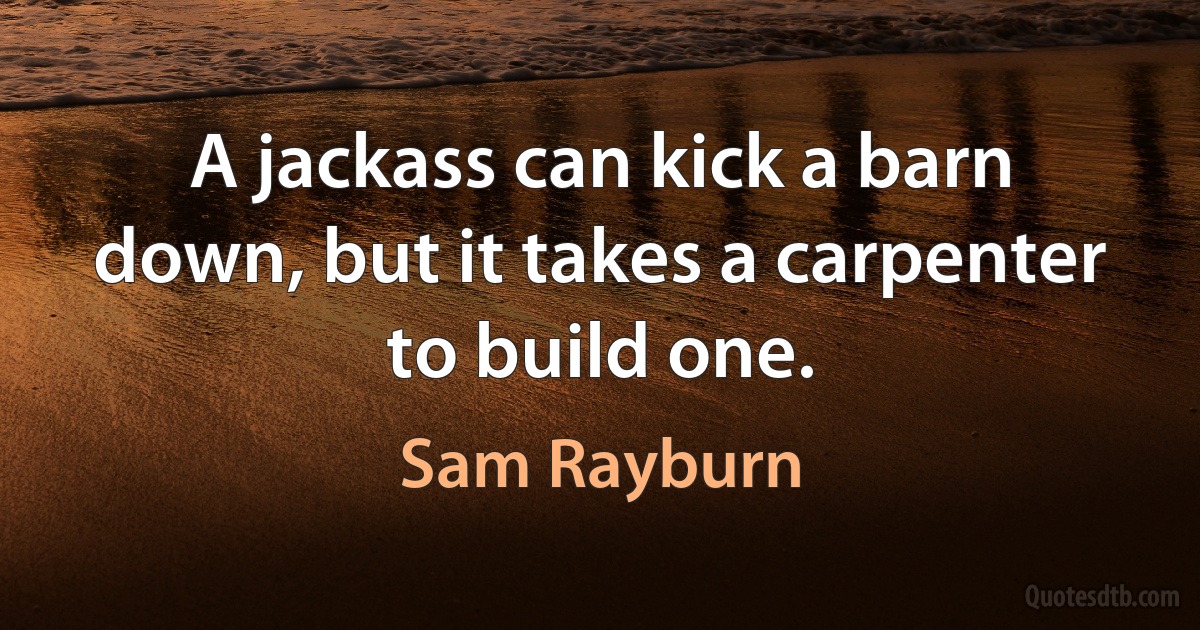 A jackass can kick a barn down, but it takes a carpenter to build one. (Sam Rayburn)