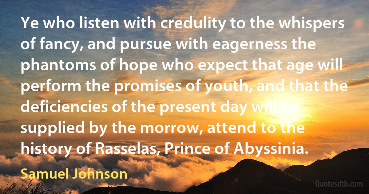 Ye who listen with credulity to the whispers of fancy, and pursue with eagerness the phantoms of hope who expect that age will perform the promises of youth, and that the deficiencies of the present day will be supplied by the morrow, attend to the history of Rasselas, Prince of Abyssinia. (Samuel Johnson)