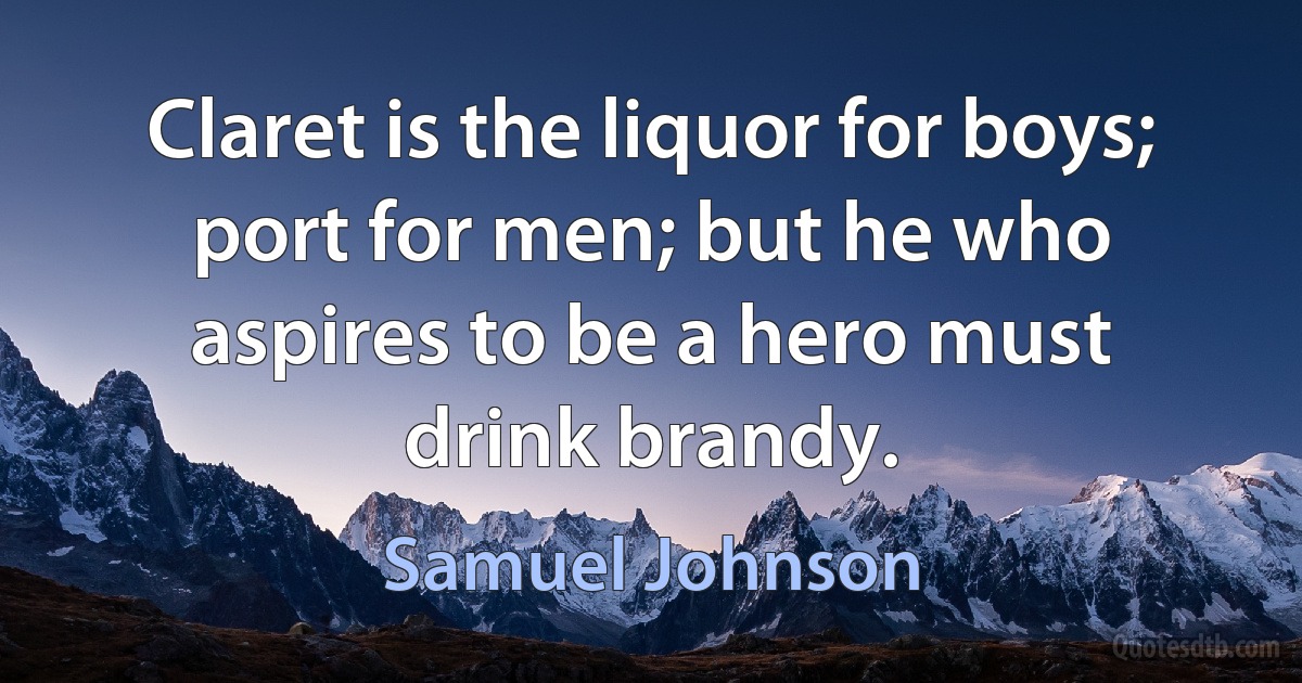 Claret is the liquor for boys; port for men; but he who aspires to be a hero must drink brandy. (Samuel Johnson)