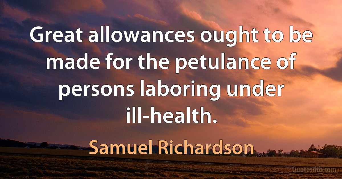 Great allowances ought to be made for the petulance of persons laboring under ill-health. (Samuel Richardson)