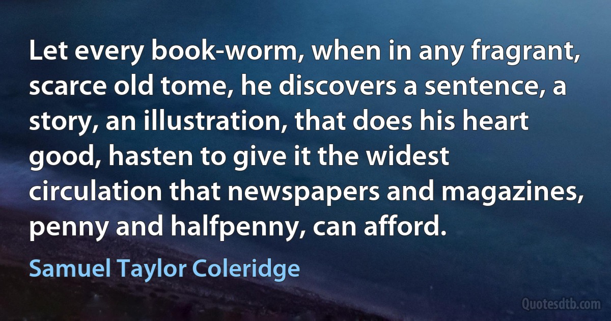 Let every book-worm, when in any fragrant, scarce old tome, he discovers a sentence, a story, an illustration, that does his heart good, hasten to give it the widest circulation that newspapers and magazines, penny and halfpenny, can afford. (Samuel Taylor Coleridge)