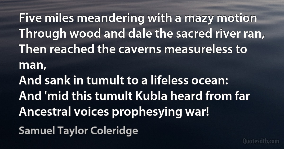 Five miles meandering with a mazy motion
Through wood and dale the sacred river ran,
Then reached the caverns measureless to man,
And sank in tumult to a lifeless ocean:
And 'mid this tumult Kubla heard from far
Ancestral voices prophesying war! (Samuel Taylor Coleridge)