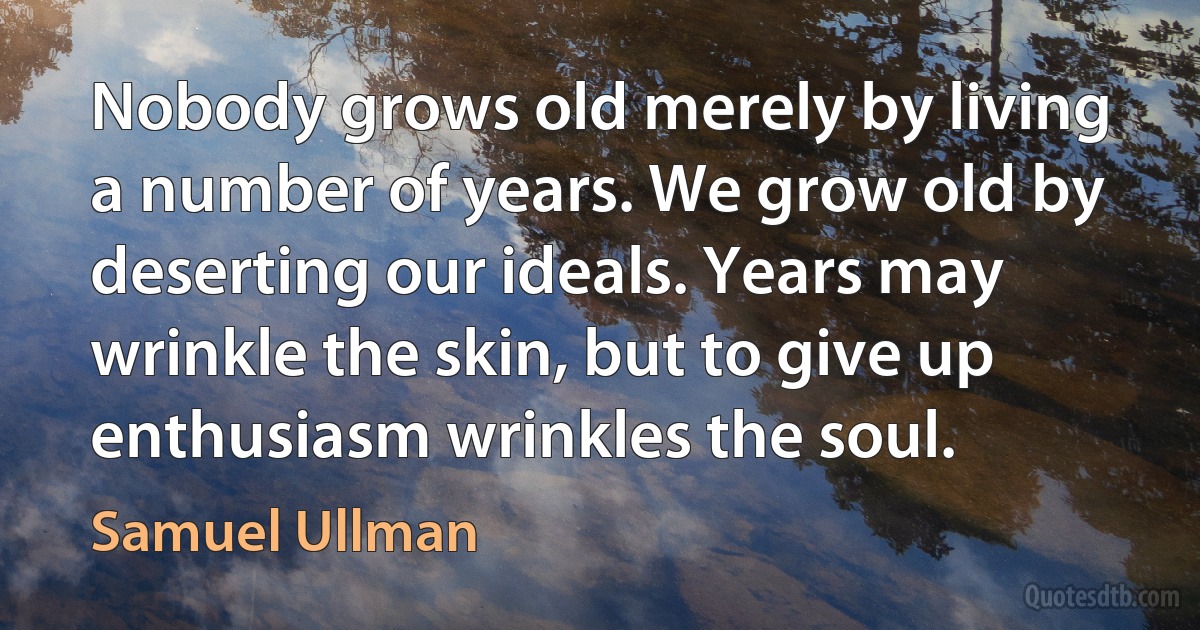 Nobody grows old merely by living a number of years. We grow old by deserting our ideals. Years may wrinkle the skin, but to give up enthusiasm wrinkles the soul. (Samuel Ullman)